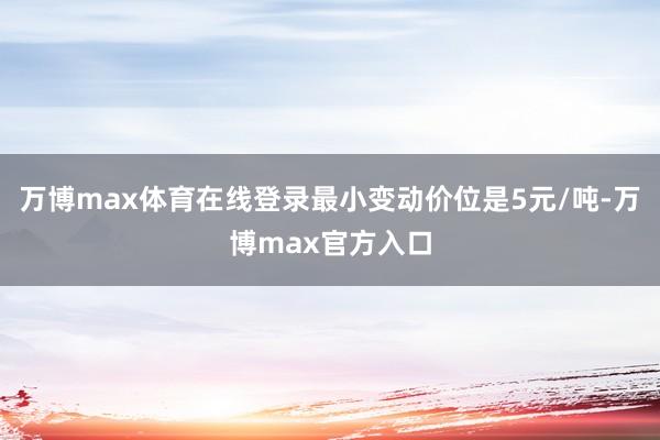 万博max体育在线登录最小变动价位是5元/吨-万博max官方入口