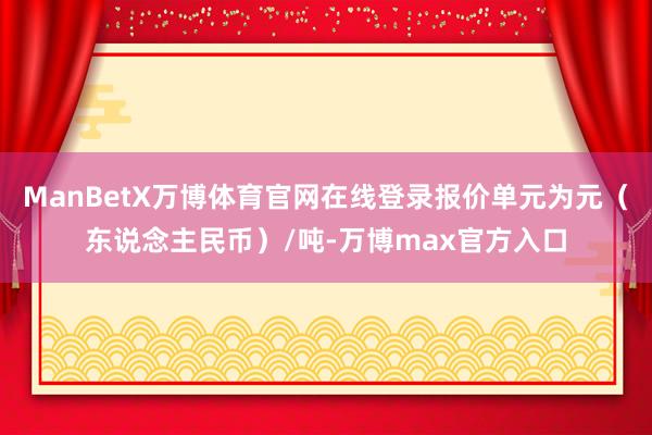 ManBetX万博体育官网在线登录报价单元为元（东说念主民币）/吨-万博max官方入口