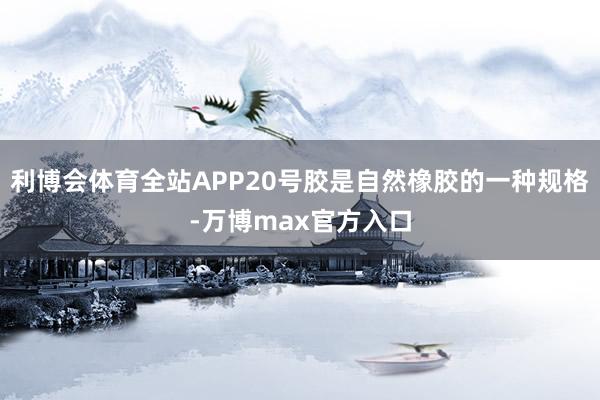 利博会体育全站APP20号胶是自然橡胶的一种规格-万博max官方入口