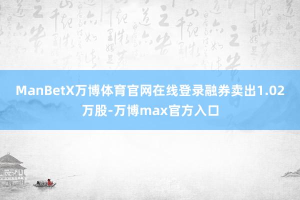 ManBetX万博体育官网在线登录融券卖出1.02万股-万博max官方入口