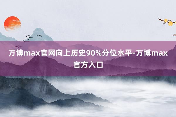 万博max官网向上历史90%分位水平-万博max官方入口