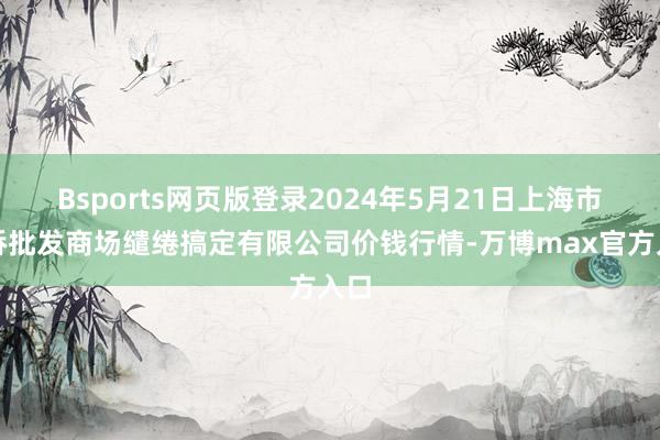 Bsports网页版登录2024年5月21日上海市江桥批发商场缱绻搞定有限公司价钱行情-万博max官方入口