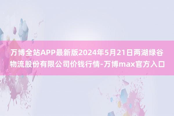 万博全站APP最新版2024年5月21日两湖绿谷物流股份有限公司价钱行情-万博max官方入口