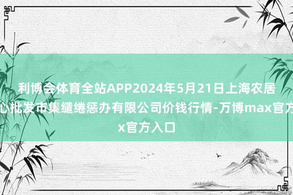 利博会体育全站APP2024年5月21日上海农居品中心批发市集缱绻惩办有限公司价钱行情-万博max官方入口