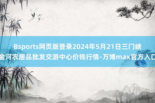 Bsports网页版登录2024年5月21日三门峡金河农居品批发交游中心价钱行情-万博max官方入口