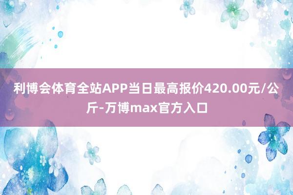 利博会体育全站APP当日最高报价420.00元/公斤-万博max官方入口