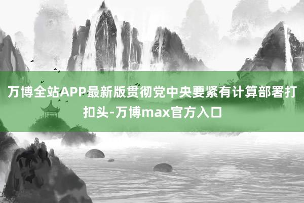 万博全站APP最新版贯彻党中央要紧有计算部署打扣头-万博max官方入口