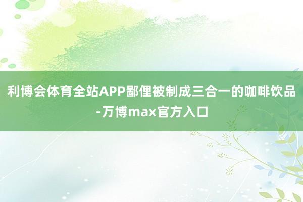 利博会体育全站APP鄙俚被制成三合一的咖啡饮品-万博max官方入口