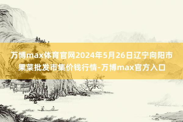 万博max体育官网2024年5月26日辽宁向阳市果菜批发市集价钱行情-万博max官方入口