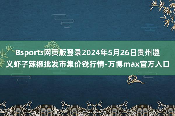 Bsports网页版登录2024年5月26日贵州遵义虾子辣椒批发市集价钱行情-万博max官方入口