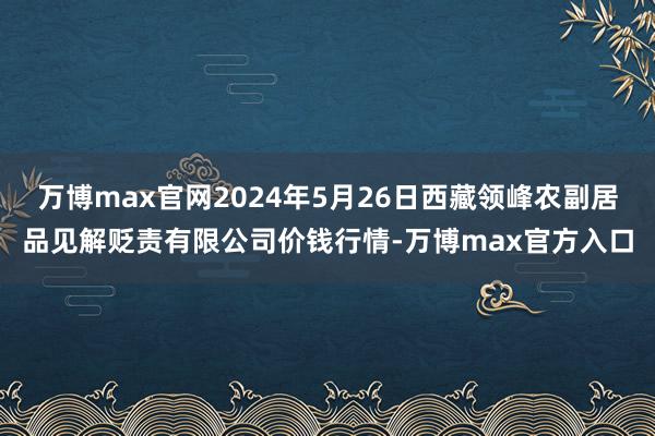 万博max官网2024年5月26日西藏领峰农副居品见解贬责有限公司价钱行情-万博max官方入口