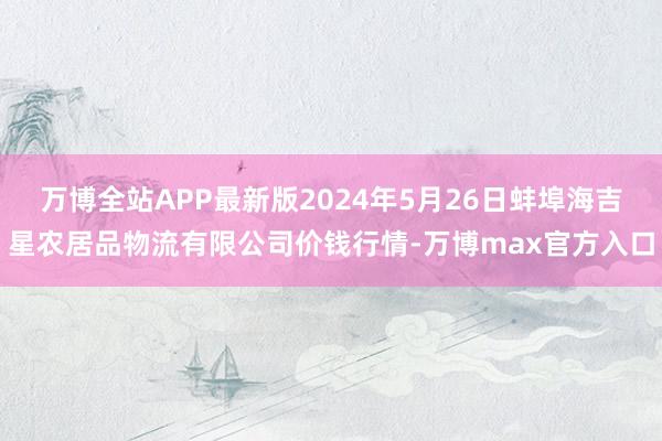 万博全站APP最新版2024年5月26日蚌埠海吉星农居品物流有限公司价钱行情-万博max官方入口