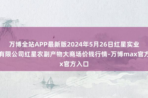 万博全站APP最新版2024年5月26日红星实业集团有限公司红星农副产物大商场价钱行情-万博max官方入口