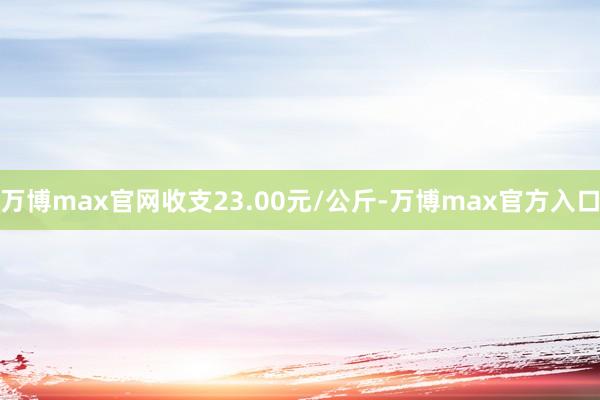 万博max官网收支23.00元/公斤-万博max官方入口