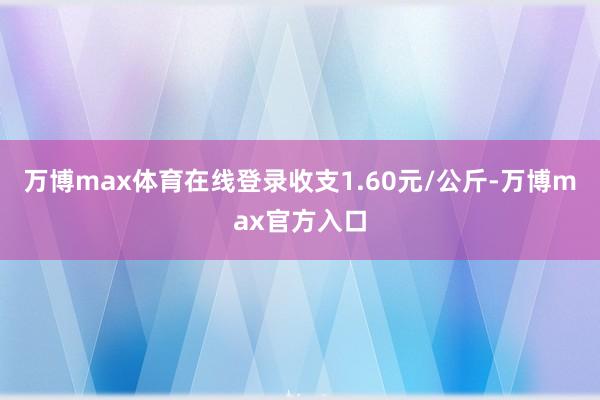 万博max体育在线登录收支1.60元/公斤-万博max官方入口