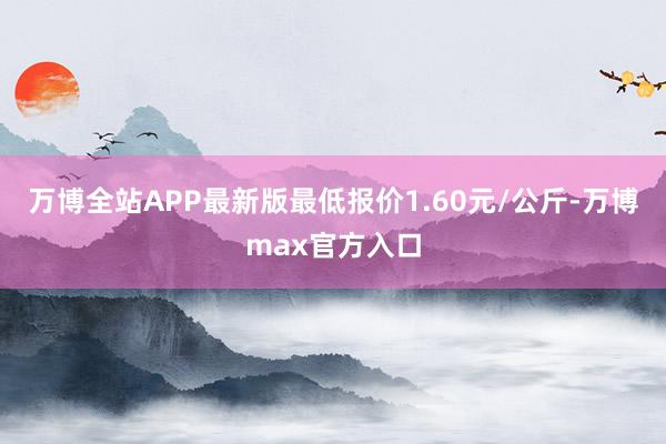 万博全站APP最新版最低报价1.60元/公斤-万博max官方入口