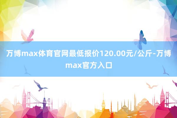 万博max体育官网最低报价120.00元/公斤-万博max官方入口