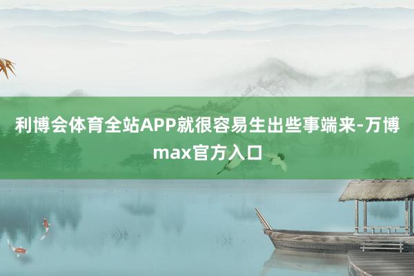 利博会体育全站APP就很容易生出些事端来-万博max官方入口