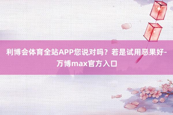 利博会体育全站APP您说对吗？若是试用恶果好-万博max官方入口