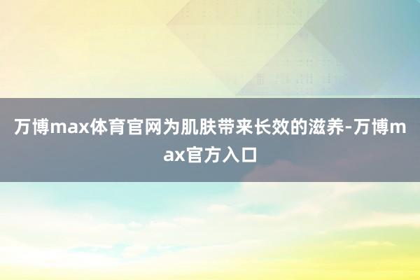 万博max体育官网为肌肤带来长效的滋养-万博max官方入口