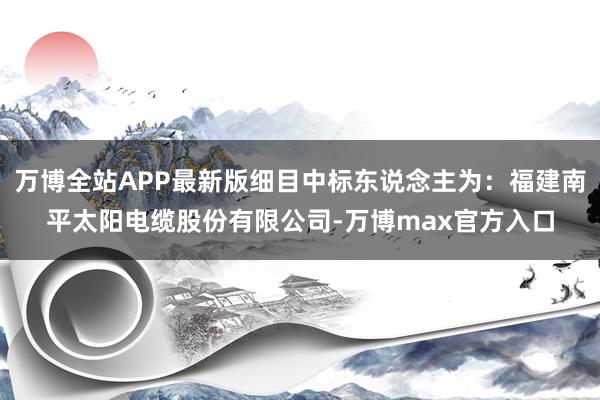 万博全站APP最新版细目中标东说念主为：福建南平太阳电缆股份有限公司-万博max官方入口