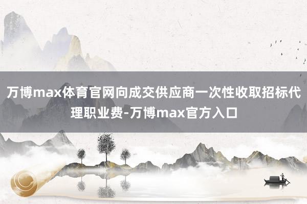 万博max体育官网向成交供应商一次性收取招标代理职业费-万博max官方入口