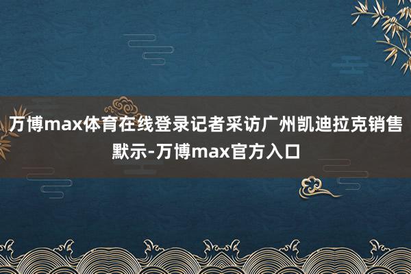 万博max体育在线登录记者采访广州凯迪拉克销售默示-万博max官方入口