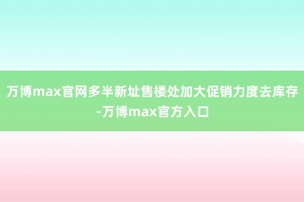 万博max官网多半新址售楼处加大促销力度去库存-万博max官方入口