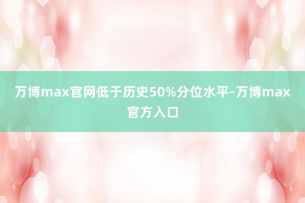 万博max官网低于历史50%分位水平-万博max官方入口