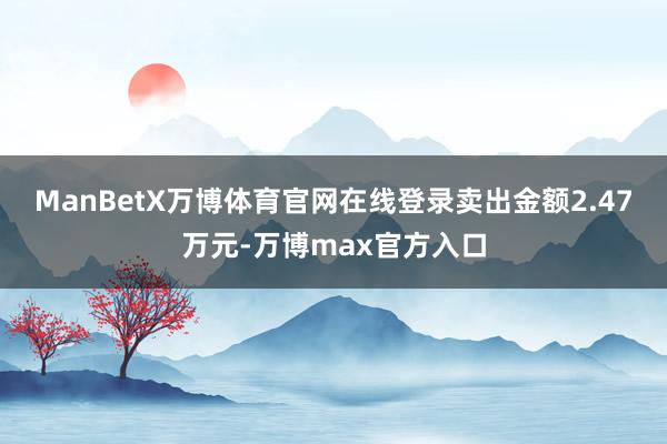 ManBetX万博体育官网在线登录卖出金额2.47万元-万博max官方入口