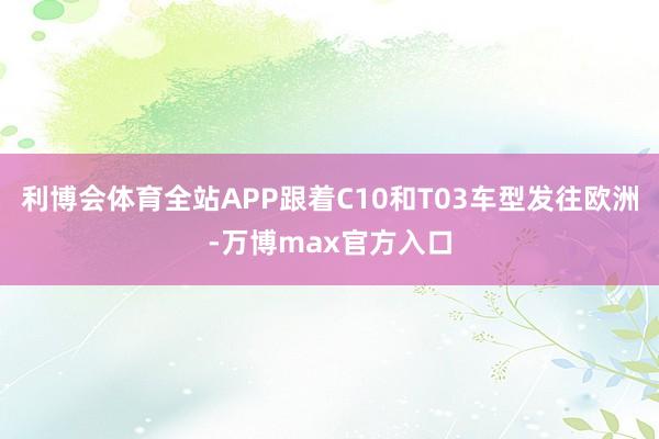 利博会体育全站APP跟着C10和T03车型发往欧洲-万博max官方入口