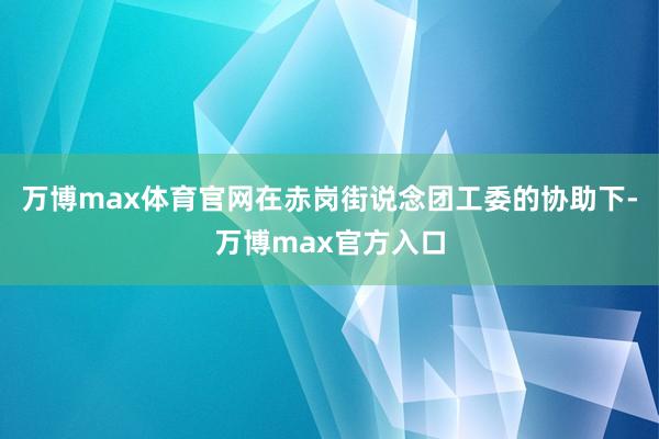 万博max体育官网在赤岗街说念团工委的协助下-万博max官方入口