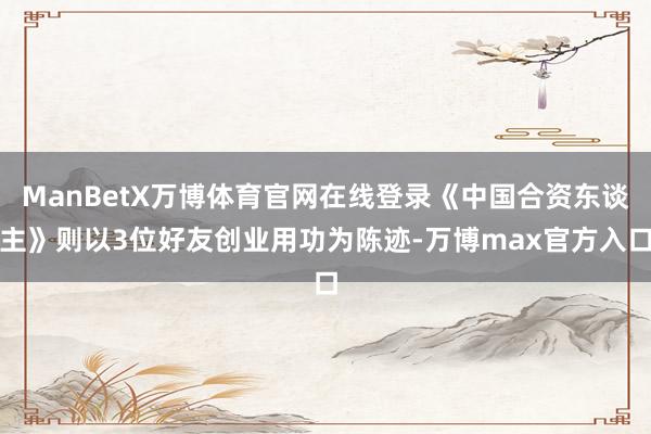 ManBetX万博体育官网在线登录《中国合资东谈主》则以3位好友创业用功为陈迹-万博max官方入口