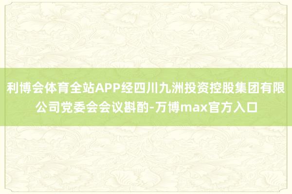 利博会体育全站APP经四川九洲投资控股集团有限公司党委会会议斟酌-万博max官方入口