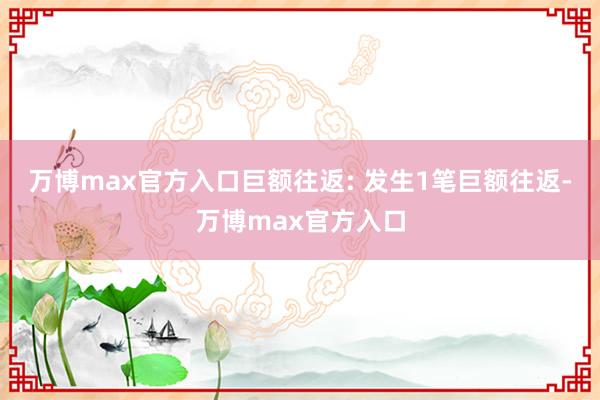 万博max官方入口巨额往返: 发生1笔巨额往返-万博max官方入口