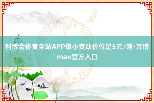 利博会体育全站APP最小变动价位是5元/吨-万博max官方入口