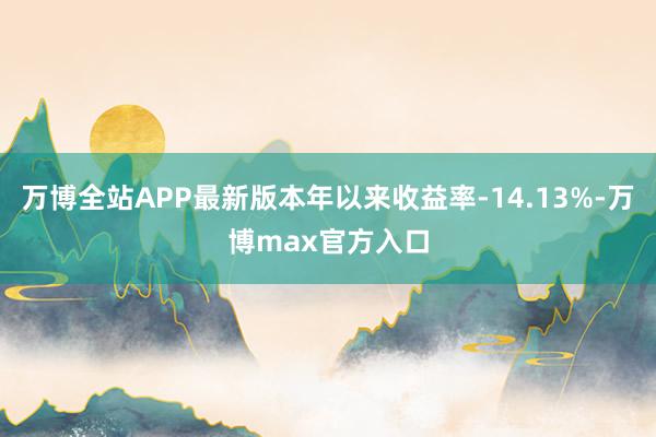 万博全站APP最新版本年以来收益率-14.13%-万博max官方入口