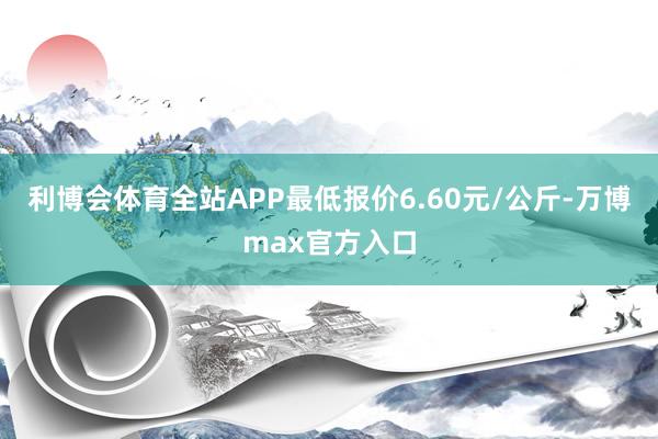 利博会体育全站APP最低报价6.60元/公斤-万博max官方入口