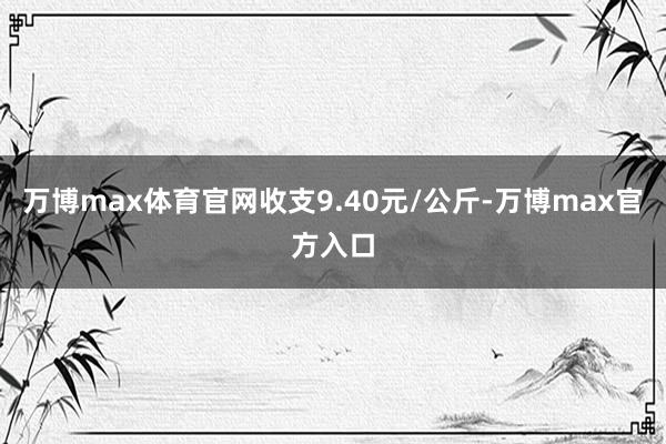 万博max体育官网收支9.40元/公斤-万博max官方入口