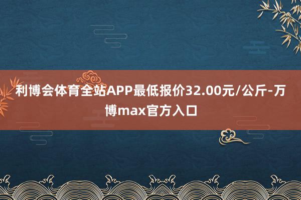 利博会体育全站APP最低报价32.00元/公斤-万博max官方入口