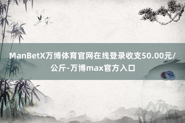 ManBetX万博体育官网在线登录收支50.00元/公斤-万博max官方入口