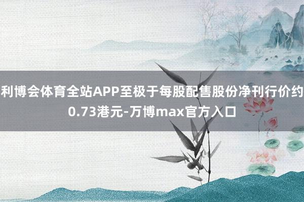 利博会体育全站APP至极于每股配售股份净刊行价约0.73港元-万博max官方入口