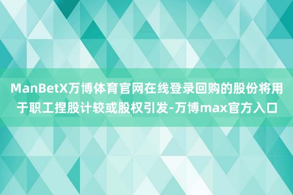 ManBetX万博体育官网在线登录回购的股份将用于职工捏股计较或股权引发-万博max官方入口