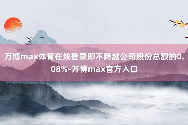 万博max体育在线登录即不跨越公司股份总额的0.08%-万博max官方入口