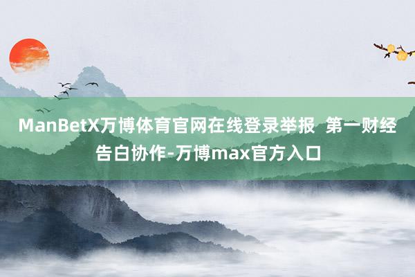 ManBetX万博体育官网在线登录举报  第一财经告白协作-万博max官方入口