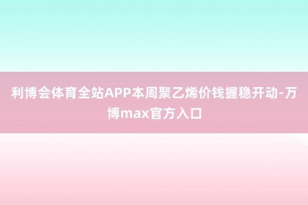 利博会体育全站APP本周聚乙烯价钱握稳开动-万博max官方入口