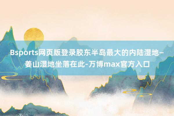 Bsports网页版登录胶东半岛最大的内陆湿地—姜山湿地坐落在此-万博max官方入口