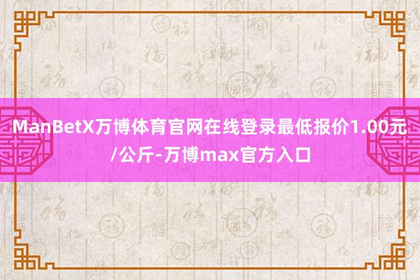 ManBetX万博体育官网在线登录最低报价1.00元/公斤-万博max官方入口