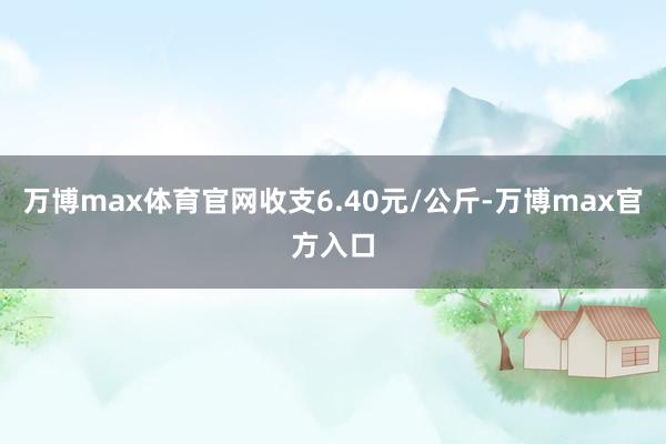 万博max体育官网收支6.40元/公斤-万博max官方入口