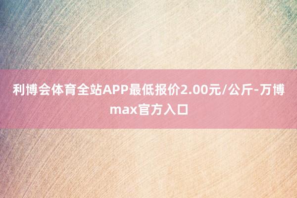 利博会体育全站APP最低报价2.00元/公斤-万博max官方入口